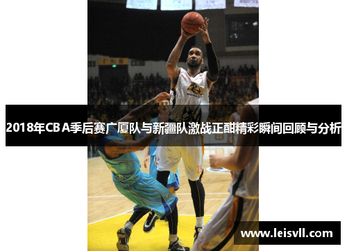2018年CBA季后赛广厦队与新疆队激战正酣精彩瞬间回顾与分析