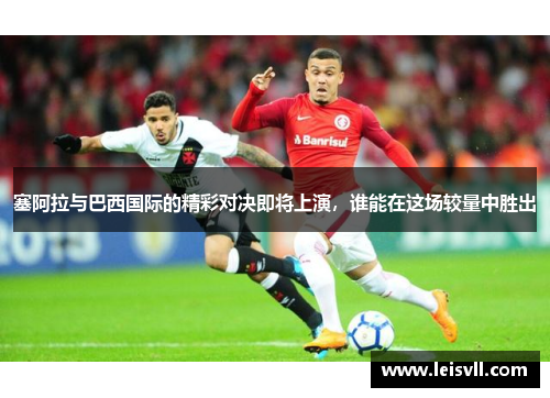 塞阿拉与巴西国际的精彩对决即将上演，谁能在这场较量中胜出